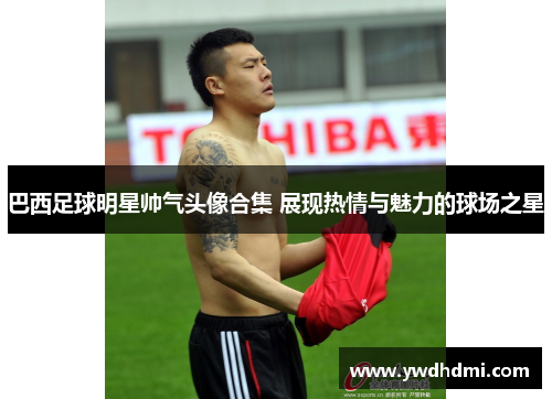 巴西足球明星帅气头像合集 展现热情与魅力的球场之星